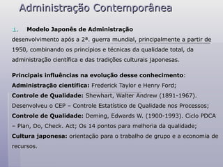 Administração Contemporânea
Administração Contemporânea
1.
1. Modelo Japonês de Administração
Modelo Japonês de Administração
desenvolvimento após a 2ª. guerra mundial, principalmente a partir de
desenvolvimento após a 2ª. guerra mundial, principalmente a partir de
1950, combinando os princípios e técnicas da qualidade total, da
1950, combinando os princípios e técnicas da qualidade total, da
administração científica e das tradições culturais japonesas.
administração científica e das tradições culturais japonesas.
Principais influências na evolução desse conhecimento
Principais influências na evolução desse conhecimento:
:
Administração científica:
Administração científica: Frederick Taylor e Henry Ford;
Frederick Taylor e Henry Ford;
Controle de Qualidade:
Controle de Qualidade: Shewhart, Walter Andrew (1891-1967).
Shewhart, Walter Andrew (1891-1967).
Desenvolveu o CEP – Controle Estatístico de Qualidade nos Processos;
Desenvolveu o CEP – Controle Estatístico de Qualidade nos Processos;
Controle de Qualidade:
Controle de Qualidade: Deming, Edwards W. (1900-1993). Ciclo PDCA
Deming, Edwards W. (1900-1993). Ciclo PDCA
–
– Plan, Do, Check. Act; Os 14 pontos para melhoria da qualidade;
Plan, Do, Check. Act; Os 14 pontos para melhoria da qualidade;
Cultura japonesa:
Cultura japonesa: orientação para o trabalho de grupo e a economia de
orientação para o trabalho de grupo e a economia de
recursos.
recursos.
 