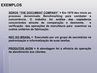  XEROX “THE DOCUMENT COMPANY” = Em 1979 deu início ao
processo denominado Benchmarking para combater a
concorrência. O trabalho foi análise das copiadoras
concorrentes através de comparação e desmonte, e
verificação das operações de manufatura para examinar os
custos unitários de fabricação.
 NEC DO BRASIL = Executado por um grupo de secretárias na
padronização e informatização de suas tarefas.
 PRODUTOS AVON = A abordagem foi a eficácia da operação
de atendimento aos clientes.
EXEMPLOS
 