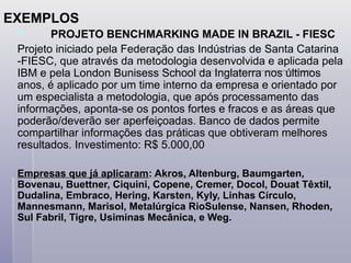 EXEMPLOS
 PROJETO BENCHMARKING MADE IN BRAZIL - FIESC
Projeto iniciado pela Federação das Indústrias de Santa Catarina
-FIESC, que através da metodologia desenvolvida e aplicada pela
IBM e pela London Bunisess School da Inglaterra nos últimos
anos, é aplicado por um time interno da empresa e orientado por
um especialista a metodologia, que após processamento das
informações, aponta-se os pontos fortes e fracos e as áreas que
poderão/deverão ser aperfeiçoadas. Banco de dados permite
compartilhar informações das práticas que obtiveram melhores
resultados. Investimento: R$ 5.000,00
Empresas que já aplicaram: Akros, Altenburg, Baumgarten,
Bovenau, Buettner, Ciquini, Copene, Cremer, Docol, Douat Têxtil,
Dudalina, Embraco, Hering, Karsten, Kyly, Linhas Círculo,
Mannesmann, Marisol, Metalúrgica RioSulense, Nansen, Rhoden,
Sul Fabril, Tigre, Usiminas Mecânica, e Weg.
 