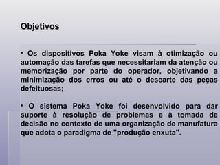 Objetivos
• Os dispositivos Poka Yoke visam à otimização ou
automação das tarefas que necessitariam da atenção ou
memorização por parte do operador, objetivando a
minimização dos erros ou até o descarte das peças
defeituosas;
• O sistema Poka Yoke foi desenvolvido para dar
suporte à resolução de problemas e à tomada de
decisão no contexto de uma organização de manufatura
que adota o paradigma de "produção enxuta".
 