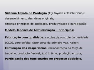 Sistema Toyota de Produção
Sistema Toyota de Produção (Eiji Toyoda e Taiichi Ohno):
(Eiji Toyoda e Taiichi Ohno):
desenvolvimento das idéias originais;
desenvolvimento das idéias originais;
sintetiza princípios de qualidade, produtividade e participação;
sintetiza princípios de qualidade, produtividade e participação;
Modelo Japonês de Administração – princípios:
Modelo Japonês de Administração – princípios:
Fabricação com qualidade:
Fabricação com qualidade: círculos de controle da qualidade
círculos de controle da qualidade
(CCQ), zero defeito, fazer certo da primeira vez, Kaizen;
(CCQ), zero defeito, fazer certo da primeira vez, Kaizen;
Eliminação dos desperdícios:
Eliminação dos desperdícios: racionalização da força de
racionalização da força de
trabalho, produção flexível,
trabalho, produção flexível, just in time;
just in time; produção enxuta;
produção enxuta;
Participação dos funcionários no processo decisório.
Participação dos funcionários no processo decisório.
 