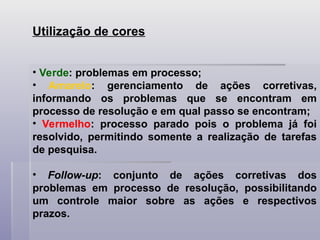 Utilização de cores
• Verde: problemas em processo;
• Amarelo: gerenciamento de ações corretivas,
informando os problemas que se encontram em
processo de resolução e em qual passo se encontram;
• Vermelho: processo parado pois o problema já foi
resolvido, permitindo somente a realização de tarefas
de pesquisa.
• Follow-up: conjunto de ações corretivas dos
problemas em processo de resolução, possibilitando
um controle maior sobre as ações e respectivos
prazos.
 