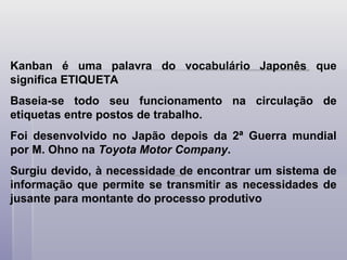 Kanban é uma palavra do vocabulário Japonês que
significa ETIQUETA
Baseia-se todo seu funcionamento na circulação de
etiquetas entre postos de trabalho.
Foi desenvolvido no Japão depois da 2ª Guerra mundial
por M. Ohno na Toyota Motor Company.
Surgiu devido, à necessidade de encontrar um sistema de
informação que permite se transmitir as necessidades de
jusante para montante do processo produtivo
 