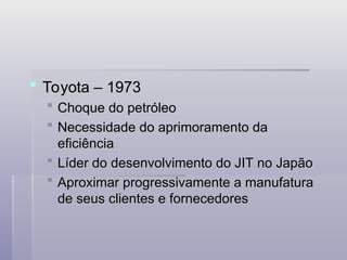  Toyota – 1973
Toyota – 1973
 Choque do petróleo
Choque do petróleo
 Necessidade do aprimoramento da
Necessidade do aprimoramento da
eficiência
eficiência
 Líder do desenvolvimento do JIT no Japão
Líder do desenvolvimento do JIT no Japão
 Aproximar progressivamente a manufatura
Aproximar progressivamente a manufatura
de seus clientes e fornecedores
de seus clientes e fornecedores
 