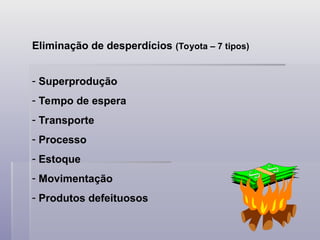 Eliminação de desperdícios (Toyota – 7 tipos)
- Superprodução
- Tempo de espera
- Transporte
- Processo
- Estoque
- Movimentação
- Produtos defeituosos
 