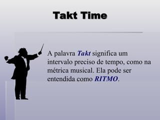 Takt Time
Takt Time
A palavra Takt significa um
intervalo preciso de tempo, como na
métrica musical. Ela pode ser
entendida como RITMO.
 