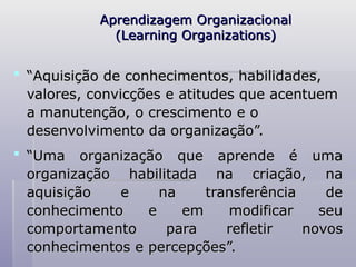 Aprendizagem Organizacional
Aprendizagem Organizacional
(Learning Organizations)
(Learning Organizations)
 “
“Aquisição de conhecimentos, habilidades,
Aquisição de conhecimentos, habilidades,
valores, convicções e atitudes que acentuem
valores, convicções e atitudes que acentuem
a manutenção, o crescimento e o
a manutenção, o crescimento e o
desenvolvimento da organização”.
desenvolvimento da organização”.
 “
“Uma organização que aprende é uma
Uma organização que aprende é uma
organização habilitada na criação, na
organização habilitada na criação, na
aquisição e na transferência de
aquisição e na transferência de
conhecimento e em modificar seu
conhecimento e em modificar seu
comportamento para refletir novos
comportamento para refletir novos
conhecimentos e percepções”.
conhecimentos e percepções”.
 