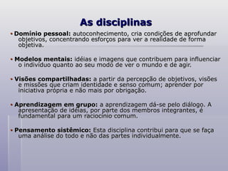 As disciplinas
As disciplinas
•
• Domínio pessoal:
Domínio pessoal: autoconhecimento, cria condições de aprofundar
autoconhecimento, cria condições de aprofundar
objetivos, concentrando esforços para ver a realidade de forma
objetivos, concentrando esforços para ver a realidade de forma
objetiva.
objetiva.
•
• Modelos mentais:
Modelos mentais: idéias e imagens que contribuem para influenciar
idéias e imagens que contribuem para influenciar
o indivíduo quanto ao seu modo de ver o mundo e de agir.
o indivíduo quanto ao seu modo de ver o mundo e de agir.
•
• Visões compartilhadas:
Visões compartilhadas: a partir da percepção de objetivos, visões
a partir da percepção de objetivos, visões
e missões que criam identidade e senso comum; aprender por
e missões que criam identidade e senso comum; aprender por
iniciativa própria e não mais por obrigação.
iniciativa própria e não mais por obrigação.
•
• Aprendizagem em grupo:
Aprendizagem em grupo: a aprendizagem dá-se pelo diálogo. A
a aprendizagem dá-se pelo diálogo. A
apresentação de idéias, por parte dos membros integrantes, é
apresentação de idéias, por parte dos membros integrantes, é
fundamental para um raciocínio comum.
fundamental para um raciocínio comum.
•
• Pensamento sistêmico:
Pensamento sistêmico: Esta disciplina contribui para que se faça
Esta disciplina contribui para que se faça
uma análise do todo e não das partes individualmente.
uma análise do todo e não das partes individualmente.
 