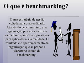 O que é benchmarking
O que é benchmarking?
?
É uma estratégia de gestão
É uma estratégia de gestão
voltada para o aprendizado.
voltada para o aprendizado.
Através do benchmarking, uma
Através do benchmarking, uma
organização procura identificar
organização procura identificar
as melhores práticas empresariais
as melhores práticas empresariais
para aplicá-las a sua realidade. O
para aplicá-las a sua realidade. O
resultado é o aperfeiçoamento da
resultado é o aperfeiçoamento da
organização que se propõe a
organização que se propõe a
elaborar o estudo de
elaborar o estudo de
benchmarking.
benchmarking.
 