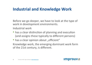 Industrial	and	Knowledge	Work	
Before	we	go	deeper,	we	have	to	look	at	the	type	of	
work	in	development	environments.	
Industrial	work	
• has	a	clear	dis+nc+on	of	planning	and	execu+on	
(and	assigns	these	typically	to	diﬀerent	persons)	
• has	a	clear	opinion	about	„eﬃcient“	
Knowledge	work,	the	emerging	dominant	work	form	
of	the	21st	century,	is	diﬀerent.	
©	improuv	GmbH		Agile	Leadership	|	hJp://improuv.com		10	
 