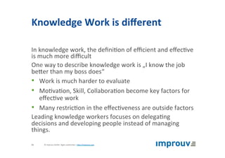 Knowledge	Work	is	diﬀerent	
In	knowledge	work,	the	deﬁni+on	of	eﬃcient	and	eﬀec+ve	
is	much	more	diﬃcult	
One	way	to	describe	knowledge	work	is	„I	know	the	job	
beJer	than	my	boss	does“	
•  Work	is	much	harder	to	evaluate	
•  Mo+va+on,	Skill,	Collabora+on	become	key	factors	for	
eﬀec+ve	work	
•  Many	restric+on	in	the	eﬀec+veness	are	outside	factors	
Leading	knowledge	workers	focuses	on	delega+ng	
decisions	and	developing	people	instead	of	managing	
things.	
©	improuv	GmbH		Agile	Leadership	|	hJp://improuv.com		11	
 