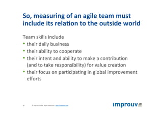 So,	measuring	of	an	agile	team	must	
include	its	rela7on	to	the	outside	world	
Team	skills	include		
• their	daily	business	
• their	ability	to	cooperate	
• their	intent	and	ability	to	make	a	contribu+on		
(and	to	take	responsibility)	for	value	crea+on	
• their	focus	on	par+cipa+ng	in	global	improvement	
eﬀorts	
©	improuv	GmbH		Agile	Leadership	|	hJp://improuv.com		12	
 