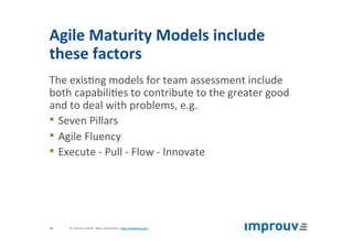Agile	Maturity	Models	include	
these	factors	
The	exis+ng	models	for	team	assessment	include	
both	capabili+es	to	contribute	to	the	greater	good	
and	to	deal	with	problems,	e.g.	
• Seven	Pillars	
• Agile	Fluency	
• Execute	-	Pull	-	Flow	-	Innovate	
©	improuv	GmbH		Agile	Leadership	|	hJp://improuv.com		13	
 