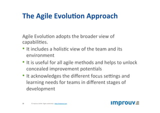 The	Agile	Evolu7on	Approach	
Agile	Evolu+on	adopts	the	broader	view	of	
capabili+es.	
• It	includes	a	holis+c	view	of	the	team	and	its	
environment	
• It	is	useful	for	all	agile	methods	and	helps	to	unlock	
concealed	improvement	poten+als	
• It	acknowledges	the	diﬀerent	focus	seqngs	and	
learning	needs	for	teams	in	diﬀerent	stages	of	
development	
©	improuv	GmbH		Agile	Leadership	|	hJp://improuv.com		19	
 