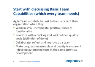 Start	with	discussing	Basic	Team	
Capabili7es	(which	every	team	needs)	
Agile	Teams	contribute	best	to	the	success	of	their	
organiza+on	when	they	
• Work	in	small	incremental	(ver+cal)	slices	of	
func+onality	
• Priori+ze	with	a	backlog	and	well	deﬁned	quality	
goals	(deﬁni+on	of	done)	
• Collaborate,	reﬂect	and	improve	as	a	team	
• Make	progress	measurable	and	quality	transparent	
-	develop	automated	tests	in	the	same	Sprint	as	
development	
©	improuv	GmbH		Agile	Leadership	|	hJp://improuv.com		20	
 