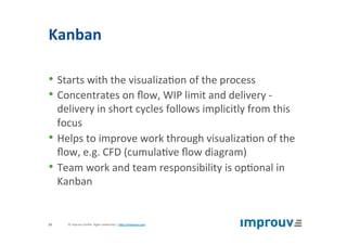 Kanban	
• Starts	with	the	visualiza+on	of	the	process	
• Concentrates	on	ﬂow,	WIP	limit	and	delivery	-	
delivery	in	short	cycles	follows	implicitly	from	this	
focus	
• Helps	to	improve	work	through	visualiza+on	of	the	
ﬂow,	e.g.	CFD	(cumula+ve	ﬂow	diagram)	
• Team	work	and	team	responsibility	is	op+onal	in	
Kanban	
©	improuv	GmbH		Agile	Leadership	|	hJp://improuv.com		23	
 