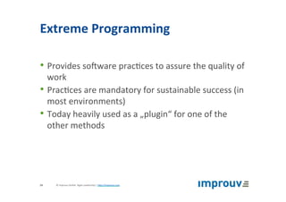 Extreme	Programming	
• Provides	soZware	prac+ces	to	assure	the	quality	of	
work	
• Prac+ces	are	mandatory	for	sustainable	success	(in	
most	environments)	
• Today	heavily	used	as	a	„plugin“	for	one	of	the	
other	methods	
©	improuv	GmbH		Agile	Leadership	|	hJp://improuv.com		24	
 