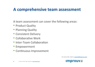 A	comprehensive	team	assessment	
A	team	assessment	can	cover	the	following	areas:	
• Product	Quality	
• Planning	Quality	
• Consistent	Delivery	
• Collabora+ve	Work	
• Inter-Team	Collabora+on	
• Empowerment	
• Con+nuous	Improvement	
For	more	info,	mail	to:	contact@improuv.com	
©	improuv	GmbH		Agile	Leadership	|	hJp://improuv.com		25	
 