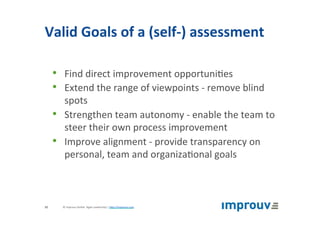 Valid	Goals	of	a	(self-)	assessment	
•  Find	direct	improvement	opportuni+es	
•  Extend	the	range	of	viewpoints	-	remove	blind	
spots	
•  Strengthen	team	autonomy	-	enable	the	team	to	
steer	their	own	process	improvement	
•  Improve	alignment	-	provide	transparency	on	
personal,	team	and	organiza+onal	goals	
©	improuv	GmbH		Agile	Leadership	|	hJp://improuv.com		32	
 