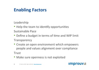 Enabling	Factors	
Leadership	
• Help	the	team	to	iden+fy	opportuni+es	
Sustainable	Pace	
• Deﬁne	a	budget	in	terms	of	+me	and	WIP	limit	
Transparency	
• Create	an	open	environment	which	empowers	
people	and	values	alignment	over	compliance	
Trust	
• Make	sure	openness	is	not	exploited	
©	improuv	GmbH		Agile	Leadership	|	hJp://improuv.com		34	
 