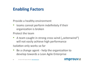 Enabling	Factors	
Provide	a	healthy	environment	
•  teams	cannot	perform	indeﬁnitely	if	their	
organiza+on	is	broken	
Protect	the	team	
•  A	team	caught	in	strong	cross	wind	(„seitenwind“)	
will	not	easily	achieve	high	performance	
Isola+on	only	works	so	far	
•  Be	a	change	agent	-	help	the	organiza+on	to	
develop	towards	a	Lean	Agile	Enterprise	
©	improuv	GmbH		Agile	Leadership	|	hJp://improuv.com		35	
 