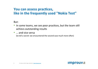You	can	assess	prac7ces,		
like	in	the	frequently	used	"Nokia	Test"	
But:		
•  In	some	teams,	we	see	poor	prac+ces,	but	the	team	s+ll	
achievs	outstanding	results	
•  …	and	vice	versa	
(to	tell	a	secret:	we	encountered	the	second	case	much	more	oZen)	
©	improuv	GmbH		Agile	Leadership	|	hJp://improuv.com		5	
 