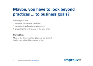 Maybe,	you	have	to	look	beyond	
prac7ces	...	to	business	goals?	
Business	goals	like	…	
•  adap+ng	to	changing	condi+ons	
•  surviving	in	a	changing	environment	
•  providing	the	best	service	at	the	best	price	
	
The	Problem:	
Most	of	the	+me,	business	goals	are	too	general		
to	give	concrete	guidance	what	to	do.	
©	improuv	GmbH		Agile	Leadership	|	hJp://improuv.com		6	
 