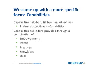 We	came	up	with	a	more	speciﬁc	
focus:	Capabili7es	
Capabili+es	help	to	fulﬁll	business	objec+ves	
•  Business	objec+ves	->	Capabili+es	
Capabili+es	are	in	turn	provided	through	a	
combina+on	of	
•  Empowerment	
•  Intent	
•  Prac+ces	
•  Knowledge	
•  Skills	
©	improuv	GmbH		Agile	Leadership	|	hJp://improuv.com		7	
 