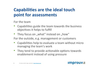 Capabili7es	are	the	ideal	touch	
point	for	assessments	
For	the	team	
•  Capabili+es	guide	the	team	towards	the	business	
objec+ves	it	helps	to	fulﬁll	
•  They	focus	on	„what“	instead	on	„how“	
For	the	outside,	e.g.	management	or	customers	
•  Capabili+es	help	to	evaluate	a	team	without	micro	
managing	the	team’s	work	
•  They	tend	to	provide	ac+onable	op+ons	towards	
enablement	instead	of	using	pressure	
©	improuv	GmbH		Agile	Leadership	|	hJp://improuv.com		8	
 