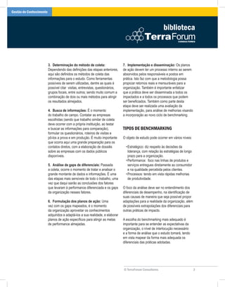 Gestão do Conhecimento



                                                                                                            biblioteca



                         3. Determinação do método de coleta:                  7. Implementação e disseminação: Os planos
                         Dependendo das definições das etapas anteriores,      de ação devem ter um processo interno ao serem
                         aqui são definidos os métodos de coleta das           absorvidos pelos responsáveis e postos em
                         informações para o estudo. Como ferramentas           prática. Isto faz com que a metodologia possa
                         possíveis de serem utilizadas, dentre as quais é      propiciar retornos reais e mensuráveis para a
                         possível citar visitas, entrevistas, questionários,   organização. Também é importante enfatizar
                         grupos focais, entre outros; sendo muito comum a      que a prática deve ser disseminada a todos os
                         combinação de dois ou mais métodos para atingir       impactados e a todos os processos que podem
                         os resultados almejados.                              ser beneficiados. Também como parte desta
                                                                               etapa deve ser realizada uma avaliação da
                         4. Busca de informações: É o momento                  implementação, para análise de melhorias visando
                         do trabalho de campo. Contatar as empresas            a incorporação ao novo ciclo de benchmarking.
                         escolhidas (sendo que trabalho similar de coleta
                         deve ocorrer com a própria instituição, ao testar
                         e buscar as informações para comparação),             TIPOS DE BENCHMARKING
                         formular os questionários, roteiros de visitas e
                         pô-los a prova e em produção. É muito importante      O objeto de estudo pode ocorrer em vários níveis:
                         que ocorra aqui uma grande preparação para os
                         contatos diretos, com a elaboração de dossiês           • Estratégico: diz respeito às decisões da
                         sobre as empresas com os dados públicos                   liderança, com relação às estratégias de longo
                         disponíveis.                                              prazo para a organização.
                                                                                 • Performance: foco nas linhas de produtos e
                         5. Análise de gaps de diferenciais: Passada               serviços entregues diretamente ao consumidor
                         a coleta, ocorre o momento de tratar e analisar o         e na qualidade percebida pelos clientes.
                         grande montante de dados e informações. É uma           • Processos: tendo em vista rápidas melhorias
                         das etapas mais sensíveis de todo o trabalho, uma         de produtividade.
                         vez que daqui sairão as conclusões dos fatores
                         que levaram à performance diferenciada e os gaps      O foco da análise deve ser no entendimento dos
                         da organização nesses fatores.                        diferenciais de desempenho, na identificação de
                                                                               suas causas de maneira que seja possível propor
                         6. Formulação dos planos de ação: Uma                 adaptações para a realidade da organização, além
                         vez com os gaps mapeados, é o momento                 de possíveis extrapolações dos diferenciais para
                         da organização aproveitar os conhecimentos            outras práticas de impacto.
                         adquiridos e adaptá-los a sua realidade, e elaborar
                         planos de ação específicos para atingir as metas      A escolha do benchmarking mais adequado é
                         de performance almejadas.                             importante para se entender as expectativas da
                                                                               organização, o nível de interlocução necessário
                                                                               e a forma de análise que o estudo tomará, tendo
                                                                               em vista mapear da forma mais adequada os
                                                                               diferenciais das práticas adotadas.




                                                                               © TerraForum Consultores                             3
 