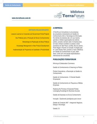 Gestão do Conhecimento                                                Benchmarking: buscando conhecimento e performance



                                                                                                       biblioteca
         www.terraforum.com.br



                                                                          A EMPRESA
                                   ARTIGOS RELACIONADOS
                                                                          A TerraForum Consultores é uma empresa
        Lessons Learned on Corporate and Government Portal Projects       de consultoria e treinamento em Gestão do
                                                                          Conhecimento (GC) e Tecnologia da Informação.
              Dez Práticas para a Produção de Novos Conhecimentos         Os clientes da empresa são, em sua maioria,
                                                                          grandes e médias organizações dos setores
                         Metodologia de Replicação de Boas Práticas       público, privado e terceiro setor. A empresa atua
                                                                          em todo o Brasil e também no exterior, tendo
                Knowledge Management in New Product Development           escritórios em São Paulo, Curitiba, Rio de Janeiro,
                                                                          Porto Alegre e Toronto no Canadá. É dirigida pelo
           Implementação de Programas de Qualidade e Produtividade        Dr. José Cláudio Terra, pioneiro e maior referência
                                                                          em Gestão do Conhecimento no país. Além
                                                                          disso, conta com uma equipe especializada e
                                                                          internacional de consultores.

                                                                          PUBLICAÇÕES TERRAFORUM
                                                                          Winning at Collaboration Commerce

                                                                          Gestão do Conhecimento e E-learning na Prática

                                                                          Portais Corporativos, a Revolução na Gestão do
                                                                          Conhecimento

                                                                          Gestão do Conhecimento - O Grande Desafio
                                                                          Empresarial

                                                                          Gestão do Conhecimento em Pequenas e Médias
                                                                          Empresas

                                                                          Realizing the Promise of Corporate Portals:
                                                                          Leveraging Knowledge for Business Success

                                                                          Gestão de Empresas na Era do Conhecimento

                                                                          Inovação - Quebrando paradigmas para vencer

                                                                          Gestão de Conteúdo 360° - Integrando Negócios,
                                                                          Design e Tecnologia

                                                                          Gestão 2.0



                                                                           © TerraForum Consultores                             6
 