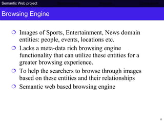Browsing Engine Images of Sports, Entertainment, News domain entities: people, events, locations etc.  Lacks a meta-data rich browsing engine functionality that can utilize these entities for a greater browsing experience.  To help the searchers to browse through images based on these entities and their relationships Semantic web based browsing engine Semantic Web project   Benchmarking   Results    Conclusions 