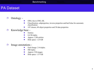 PA Dataset Ontology –  OWL-lite to OWL-DL  Classification, subproperties, inverse properties and hasValue for automatic classification 147 classes, 60 object properties and 30 data properties Knowledge base – Entities 6.6 M triples Approx 1.2M entities Disk space: 1.23 GB Image annotations -  Each Image: 2-4 triples.  8M triples Approx 5 M images Disk space: 1.57 GB Semantic Web project   Benchmarking   Results    Conclusions 