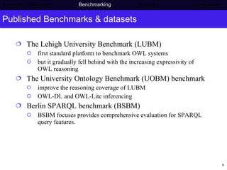 Published Benchmarks & datasets The Lehigh University Benchmark (LUBM) first standard platform to benchmark OWL systems but it gradually fell behind with the increasing expressivity of OWL reasoning The University Ontology Benchmark (UOBM) benchmark improve the reasoning coverage of LUBM OWL-DL and OWL-Lite inferencing  Berlin SPARQL benchmark (BSBM) BSBM focuses provides comprehensive evaluation for SPARQL query features. Semantic Web project   Benchmarking   Results    Conclusions 
