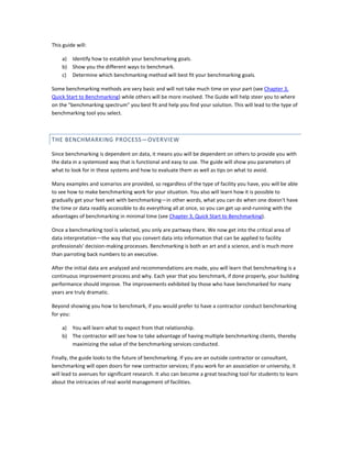 This guide will:
a) Identify how to establish your benchmarking goals.
b) Show you the different ways to benchmark.
c) Determine which benchmarking method will best fit your benchmarking goals.
Some benchmarking methods are very basic and will not take much time on your part (see Chapter 3,
Quick Start to Benchmarking) while others will be more involved. The Guide will help steer you to where
on the "benchmarking spectrum" you best fit and help you find your solution. This will lead to the type of
benchmarking tool you select.

THE BENCHMARKING PROCESS—OVERVIEW
Since benchmarking is dependent on data, it means you will be dependent on others to provide you with
the data in a systemized way that is functional and easy to use. The guide will show you parameters of
what to look for in these systems and how to evaluate them as well as tips on what to avoid.
Many examples and scenarios are provided, so regardless of the type of facility you have, you will be able
to see how to make benchmarking work for your situation. You also will learn how it is possible to
gradually get your feet wet with benchmarking—in other words, what you can do when one doesn't have
the time or data readily accessible to do everything all at once, so you can get up-and-running with the
advantages of benchmarking in minimal time (see Chapter 3, Quick Start to Benchmarking).
Once a benchmarking tool is selected, you only are partway there. We now get into the critical area of
data interpretation—the way that you convert data into information that can be applied to facility
professionals' decision-making processes. Benchmarking is both an art and a science, and is much more
than parroting back numbers to an executive.
After the initial data are analyzed and recommendations are made, you will learn that benchmarking is a
continuous improvement process and why. Each year that you benchmark, if done properly, your building
performance should improve. The improvements exhibited by those who have benchmarked for many
years are truly dramatic.
Beyond showing you how to benchmark, if you would prefer to have a contractor conduct benchmarking
for you:
a) You will learn what to expect from that relationship.
b) The contractor will see how to take advantage of having multiple benchmarking clients, thereby
maximizing the value of the benchmarking services conducted.
Finally, the guide looks to the future of benchmarking. If you are an outside contractor or consultant,
benchmarking will open doors for new contractor services; if you work for an association or university, it
will lead to avenues for significant research. It also can become a great teaching tool for students to learn
about the intricacies of real world management of facilities.

 