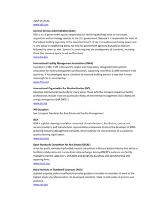 input to OSCRE.
www.ipd.com
General Services Administration (GSA)
GSA is a U.S. government agency responsible for delivering the best value in real estate,
acquisition and technology services to the U.S. government. Because it is responsible for most of
the federal building inventory in the executive branch, it has tremendous purchasing power and
is very active in establishing policy not only for government agencies, but policies that are
followed by others as well. Some of its work requires the development of standards, including
those that measure space (area) and furniture.
www.gsa.gov
International Facility Management Association (IFMA)
Founded in 1980, IFMA is the world's largest and most widely recognized international
association for facility management professionals, supporting more than 23,000 members in 85
countries. It has developed space standards to measure building areas in a way that is most
meaningful to its membership.
www.ifma.org
International Organization for Standardization (ISO)
Develops international standards for many areas. Those with the strongest impact on facility
professionals include those on quality (ISA 9000), environmental management (ISO 14000) and
energy management (ISA 50001).
www.iso.org
IPD Occupiers
See European Standards for Real Estate and Facility Management.
ISSA
ISSA is a global cleaning association comprised of manufacturers, distributors, contractors,
service providers, and manufacturer representative companies. It also is the developer of CIMS
(Cleaning Industry Management Standard), which outlines the characteristics of a successful,
quality cleaning organization.
www.issa.com
Open Standards Consortium for Real Estate (OSCRE)
A not-for-profit, membership funded, neutral consortium in the real estate industry that exists to
facilitate collaboration on standardized data exchange. Among OSCRE's audience are facility
managers, owners, appraisers, architects and designers, buildings, and benchmarking and
reporting firms.
www.oscre.org
Royal Institute of Chartered Surveyors (RICS)
A global property professional body to provide guidance to enable its members to work at the
highest levels of professionalism. Its developed standards relate to both codes of practice and
guidance.
www.rics.org

 
