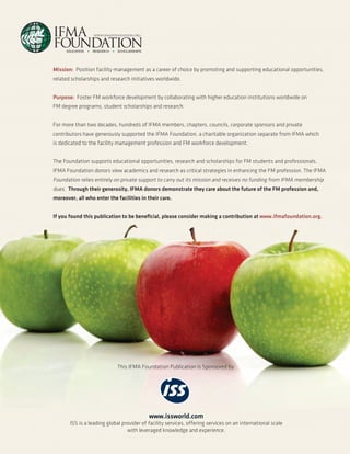 Mission: Position facility management as a career of choice by promoting and supporting educational opportunities,
related scholarships and research initiatives worldwide.
Purpose: Foster FM workforce development by collaborating with higher education institutions worldwide on
FM degree programs, student scholarships and research.
For more than two decades, hundreds of IFMA members, chapters, councils, corporate sponsors and private
contributors have generously supported the IFMA Foundation, a charitable organization separate from IFMA which
is dedicated to the facility management profession and FM workforce development.
The Foundation supports educational opportunities, research and scholarships for FM students and professionals.
IFMA Foundation donors view academics and research as critical strategies in enhancing the FM profession. The IFMA

Foundation relies entirely on private support to carry out its mission and receives no funding from IFMA membership
dues. Through their generosity, IFMA donors demonstrate they care about the future of the FM profession and,
moreover, all who enter the facilities in their care.
If you found this publication to be beneficial, please consider making a contribution at www.ifmafoundation.org.

This IFMA Foundation Publication is Sponsored by:

www.issworld.com
ISS is a leading global provider of facility services, offering services on an international scale
with leveraged knowledge and experience.

 