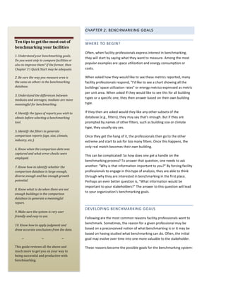 CHAPTER 2: BENCHMARKING GOALS
Ten tips to get the most out of
benchmarking your facilities
1. Understand your benchmarking goals.
Do you want only to compare facilities or
also to improve them? If the former, then
Chapter 3's Quick Start may be adequate.
2. Be sure the way you measure area is
the same as others in the benchmarking
database.

3. Understand the differences between
medians and averages; medians are more
meaningful for benchmarking.
4. Identify the types of reports you wish to
obtain before selecting a benchmarking
tool.
5. Identify the filters to generate
comparison reports (age, size, climate,
industry, etc.).
6. Know when the comparison data was
captured and what error-checks were
employed.
7. Know how to identify whether the
comparison database is large enough,
diverse enough and has enough growth
potential.
8. Know what to do when there are not
enough buildings in the comparison
database to generate a meaningful
report.
9. Make sure the system is very user
friendly and easy to use.
10. Know how to apply judgment and
draw accurate conclusions from the data.
~

~

~

This guide reviews all the above and
much more to get you on your way to
being successful and productive with
benchmarking.

WHERE TO BEGIN?
Often, when facility professionals express interest in benchmarking,
they will start by saying what they want to measure. Among the most
popular examples are space utilization and energy consumption or
costs.
When asked how they would like to see these metrics reported, many
facility professionals respond, "I'd like to see a chart showing all the
buildings' space utilization rates" or energy metrics expressed as metric
per unit area. When asked if they would like to see this for all building
types or a specific one, they then answer based on their own building
type.
If they then are asked would they like any other subsets of the
database (e.g., filters), they may say that's enough. But if they are
prompted by names of other filters, such as building size or climate
type, they usually say yes.
Once they get the hang of it, the professionals then go to the other
extreme and start to ask for too many filters. Once this happens, the
only real match becomes their own building.
This can be complicated! So how does one get a handle on the
benchmarking process? To answer that question, one needs to ask
another: "Why is that information important to you?" By forcing facility
professionals to engage in this type of analysis, they are able to think
through why they are interested in benchmarking in the first place.
Perhaps an even better question is, "What information would be
important to your stakeholders?" The answer to this question will lead
to your organization's benchmarking goals.

DEVELOPING BENCHMARKING GOALS
Following are the most common reasons facility professionals want to
benchmark. Sometimes, the reason for a given professional may be
based on a preconceived notion of what benchmarking is or it may be
based on having studied what benchmarking can do. Often, the initial
goal may evolve over time into one more valuable to the stakeholder.
These reasons become the possible goals for the benchmarking system:

 