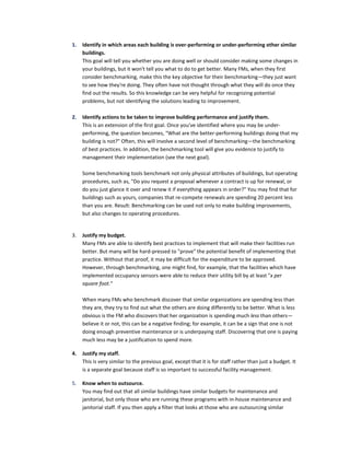 1.

Identify in which areas each building is over-performing or under-performing other similar
buildings.
This goal will tell you whether you are doing well or should consider making some changes in
your buildings, but it won't tell you what to do to get better. Many FMs, when they first
consider benchmarking, make this the key objective for their benchmarking—they just want
to see how they're doing. They often have not thought through what they will do once they
find out the results. So this knowledge can be very helpful for recognizing potential
problems, but not identifying the solutions leading to improvement.

2.

Identify actions to be taken to improve building performance and justify them.
This is an extension of the first goal. Once you've identified where you may be underperforming, the question becomes, "What are the better-performing buildings doing that my
building is not?" Often, this will involve a second level of benchmarking—the benchmarking
of best practices. In addition, the benchmarking tool will give you evidence to justify to
management their implementation (see the next goal).
Some benchmarking tools benchmark not only physical attributes of buildings, but operating
procedures, such as, "Do you request a proposal whenever a contract is up for renewal, or
do you just glance it over and renew it if everything appears in order?" You may find that for
buildings such as yours, companies that re-compete renewals are spending 20 percent less
than you are. Result: Benchmarking can be used not only to make building improvements,
but also changes to operating procedures.

3.

Justify my budget.
Many FMs are able to identify best practices to implement that will make their facilities run
better. But many will be hard-pressed to "prove" the potential benefit of implementing that
practice. Without that proof, it may be difficult for the expenditure to be approved.
However, through benchmarking, one might find, for example, that the facilities which have
implemented occupancy sensors were able to reduce their utility bill by at least "x per
square foot."
When many FMs who benchmark discover that similar organizations are spending less than
they are, they try to find out what the others are doing differently to be better. What is less
obvious is the FM who discovers that her organization is spending much less than others—
believe it or not, this can be a negative finding; for example, it can be a sign that one is not
doing enough preventive maintenance or is underpaying staff. Discovering that one is paying
much less may be a justification to spend more.

4.

Justify my staff.
This is very similar to the previous goal, except that it is for staff rather than just a budget. It
is a separate goal because staff is so important to successful facility management.

5.

Know when to outsource.
You may find out that all similar buildings have similar budgets for maintenance and
janitorial, but only those who are running these programs with in-house maintenance and
janitorial staff. If you then apply a filter that looks at those who are outsourcing similar

 