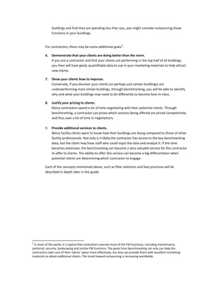 buildings and find they are spending less than you, you might consider outsourcing these
functions in your buildings.
2

For contractors, there may be some additional goals :
6.

Demonstrate that your clients are doing better than the norm.
If you are a contractor and find your clients are performing in the top half of all buildings,
you then will have good, quantifiable data to use in your marketing materials to help attract
new clients.

7.

Show your clients how to improve.
Conversely, if you discover your clients (or perhaps just certain buildings) are
underperforming most similar buildings, through benchmarking, you will be able to identify
why and what your buildings may need to do differently to become best-in-class.

8.

Justify your pricing to clients.
Many contractors spend a lot of time negotiating with their potential clients. Through
benchmarking, a contractor can prove which services being offered are priced competitively
and thus save a lot of time in negotiations.

9.

Provide additional services to clients.
Many facility clients want to know how their buildings are doing compared to those of other
facility professionals. Not only is it likely the contractor has access to the key benchmarking
data, but the client may have staff who could input the data and analyze it. If the time
becomes extensive, the benchmarking can become a very valuable service for the contractor
to offer to clients. The ability to offer this service can become a big differentiator when
potential clients are determining which contractor to engage.

Each of the concepts mentioned above, such as filter selection and best practices will be
described in depth later in this guide.

2

In most of the world, it is typical that contractors oversee most of the FM functions, including maintenance,
janitorial, security, landscaping and similar FM functions. The goals from benchmarking not only can help the
contractors take care of their clients' space more effectively, but also can provide them with excellent marketing
materials to obtain additional clients. The trend toward outsourcing is increasing worldwide.

 