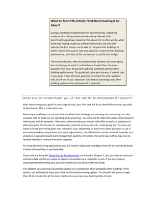 What Do Most FMs Initially Think Benchmarking Is All
About?
During a conference presentation on benchmarking, I asked the
audience of facility professionals what they believed their
benchmarking goal was, based on the above list. In other words, what
were they hoping to get out of the presentation? Just over half
selected the first choice—to be able to compare their buildings to
others. Nearly one quarter said they wanted to improve their building
performance, and most of the rest wanted to justify their budget.
Thirty minutes later, after the audience had learned a bit more about
benchmarking and what it could achieve, I asked them the same
question. This time, 92 percent said they wanted to improve their
building performance. This guide will show you the way, if indeed that
is your goal. It also will show you how to achieve the other goals as
well, but if one of your objectives is to reduce operating costs, then
building performance improvement is essential.

WHAT KIND OF COMMITMENT WILL IT TAKE FOR ME TO BENCHMARK MY FACILITY?
After determining your goals for your organization, your first task will be to identify the metrics you wish
to benchmark. This is a one-time task.
Assuming you will want to not only look up what other buildings are spending and consuming, but also
compare that to what you are spending and consuming, you will need to collect the data representing the
metrics you wish to compare. These most often include your annual utility bills as well as a summary of
what you spent for the year on maintenance, janitorial services, security, landscaping, etc. You may use
totals or break everything down into individual tasks, depending on how much detail you wish to use in
your benchmarking comparisons. For some organizations, this information can be retrieved instantly, as it
already is in accounting and work management systems. For others, the worst case is they may have to
retrieve individual invoices from their suppliers.
For most benchmarking applications, you will need to input year-end data; there will be no need to break
it down into monthly or quarterly data.
If you only are doing the Quick Start to Benchmarking mentioned in Chapter 3, you just need to have your
summary data printed on a piece of paper or accessible via a computer screen. If you are using an
automated benchmarking tool, you then simply look up what others are doing.
If in addition you want your building to appear on a comparison chart alongside other buildings in the
system, you will need to input your data into the benchmarking system. This should take you no longer
than 30-60 minutes for all the basic charts, once you have your building data at hand.

 