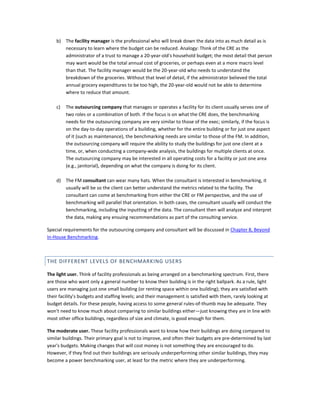 b) The facility manager is the professional who will break down the data into as much detail as is
necessary to learn where the budget can be reduced. Analogy: Think of the CRE as the
administrator of a trust to manage a 20-year-old's household budget; the most detail that person
may want would be the total annual cost of groceries, or perhaps even at a more macro level
than that. The facility manager would be the 20-year-old who needs to understand the
breakdown of the groceries. Without that level of detail, if the administrator believed the total
annual grocery expenditures to be too high, the 20-year-old would not be able to determine
where to reduce that amount.
c)

The outsourcing company that manages or operates a facility for its client usually serves one of
two roles or a combination of both. If the focus is on what the CRE does, the benchmarking
needs for the outsourcing company are very similar to those of the exec; similarly, if the focus is
on the day-to-day operations of a building, whether for the entire building or for just one aspect
of it (such as maintenance), the benchmarking needs are similar to those of the FM. In addition,
the outsourcing company will require the ability to study the buildings for just one client at a
time, or, when conducting a company-wide analysis, the buildings for multiple clients at once.
The outsourcing company may be interested in all operating costs for a facility or just one area
(e.g., janitorial), depending on what the company is doing for its client.

d) The FM consultant can wear many hats. When the consultant is interested in benchmarking, it
usually will be so the client can better understand the metrics related to the facility. The
consultant can come at benchmarking from either the CRE or FM perspective, and the use of
benchmarking will parallel that orientation. In both cases, the consultant usually will conduct the
benchmarking, including the inputting of the data. The consultant then will analyze and interpret
the data, making any ensuing recommendations as part of the consulting service.
Special requirements for the outsourcing company and consultant will be discussed in Chapter 8, Beyond
In-House Benchmarking.

THE DIFFERENT LEVELS OF BENCHMARKING USERS
The light user. Think of facility professionals as being arranged on a benchmarking spectrum. First, there
are those who want only a general number to know their building is in the right ballpark. As a rule, light
users are managing just one small building (or renting space within one building); they are satisfied with
their facility's budgets and staffing levels; and their management is satisfied with them, rarely looking at
budget details. For these people, having access to some general rules-of-thumb may be adequate. They
won't need to know much about comparing to similar buildings either—just knowing they are in line with
most other office buildings, regardless of size and climate, is good enough for them.
The moderate user. These facility professionals want to know how their buildings are doing compared to
similar buildings. Their primary goal is not to improve, and often their budgets are pre-determined by last
year's budgets. Making changes that will cost money is not something they are encouraged to do.
However, if they find out their buildings are seriously underperforming other similar buildings, they may
become a power benchmarking user, at least for the metric where they are underperforming.

 