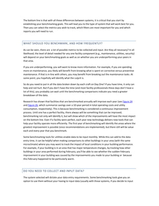 The bottom line is that with all these differences between systems, it is critical that you start by
establishing your benchmarking goals. This will lead you to the type of system that will work best for you.
Then you can select the metrics you wish to track, which filters are most important for you and which
reports you will need to run.

WHAT SHOULD YOU BENCHMARK, AND HOW FREQUENTLY?
As can be seen, there are a lot of possible metrics to be collected and input. Are they all necessary? In all
likelihood, the level of detail needed for any one facility component (e.g., maintenance, utilities, security)
will depend on your benchmarking goals as well as on whether you are underperforming your peers in
that area.
If you are underperforming, you will want to know more information. For example, if you are spending
more on maintenance, you likely will benefit from knowing what is spent on corrective versus preventive
maintenance. If that is in-line with others, you may benefit from breaking out the maintenance tasks. At
some point, you hopefully will identify what the culprit is.
So do you need to put in all the data broken down by each craft on Day One? If you have time, it only can
help and not hurt. But if you don't have the time (and most facility professionals these days don't have a
lot of this), you probably can wait until the benchmarking comparisons indicate you need a greater
breakdown of the data.
Research has shown that facilities that are benchmarked annually will improve each year (see Figure 24
and Figure 26, which summarize savings over a 10-year period in total operating costs and utility
consumption, respectively). This is because benchmarking is considered a continuous improvement
process. Until one has a perfect facility, there always will be something that can be improved;
benchmarking not only will identify it, but will show which of the improvements will have the most impact
on the bottom line. Even if a facility were perfect, each year new technology delivers new tools that can
help your facility operate more efficiently. The first year of benchmarking will identify the areas where the
greatest improvement is possible (once recommendations are implemented), but there still will be value
each and every year that you benchmark.
Some benchmarking tools for utilities enable data to be input monthly. While this can add to the data
entry time, it can be helpful when making comparisons to other buildings in your area (with the same
microclimate) where you may want to track the impact of local conditions in your building performance.
For example, if your building is in an area that has major temperature changes, by tracking how other
buildings in your area performed during February, you'll be able to see whether the sudden February
improvement in your building was caused by the improvements you made to your building or because
this February happened to be particularly warm.

DO YOU NEED TO COLLECT AND INPUT DATA?
The system selected will dictate your data entry requirements. Some benchmarking tools give you an
option to use them without your having to input data (usually with those systems, if you decide to input

 