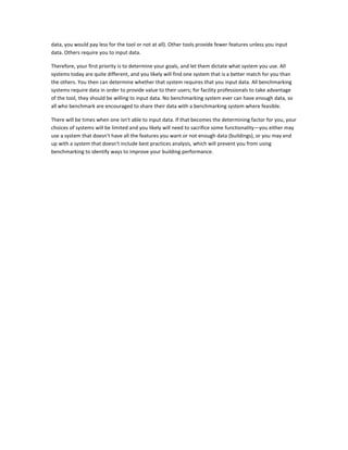 data, you would pay less for the tool or not at all). Other tools provide fewer features unless you input
data. Others require you to input data.
Therefore, your first priority is to determine your goals, and let them dictate what system you use. All
systems today are quite different, and you likely will find one system that is a better match for you than
the others. You then can determine whether that system requires that you input data. All benchmarking
systems require data in order to provide value to their users; for facility professionals to take advantage
of the tool, they should be willing to input data. No benchmarking system ever can have enough data, so
all who benchmark are encouraged to share their data with a benchmarking system where feasible.
There will be times when one isn't able to input data. If that becomes the determining factor for you, your
choices of systems will be limited and you likely will need to sacrifice some functionality—you either may
use a system that doesn't have all the features you want or not enough data (buildings), or you may end
up with a system that doesn't include best practices analysis, which will prevent you from using
benchmarking to identify ways to improve your building performance.

 