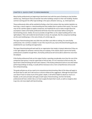 CHAPTER 3: QUICK START TO BENCHMARKING
Many facility professionals just beginning to benchmark start with the quest of looking at a key facilities
statistic (e.g., KwH/square foot) and wonder how other buildings compare to their own building. Another
common starting point for office-type buildings is the space utilization rate (e.g., sq. meters/person).
These professionals often will be satisfied by finding a chart that contains their key statistic (whether via
hard copy, a search engine or a benchmarking tool that enables them to perform their query). The result
may not be a perfect apples-to-apples comparison, but hopefully the source states enough about the
assumptions made so the facility professional will know more than was known before starting the
benchmarking process. Ideally, the source provides enough filters so the subject building will be in the
right ballpark. Filters will enable the benchmarker to know, for example, that the comparison buildings
are the same building type, in the same climate, of a similar age, etc.
This type of benchmarking takes very little time and often costs little-to-nothing. For some facility
professionals, this is all that is needed. To see if this may be for you, look at the benchmarking goals you
established for your building and organization.
This type of benchmarking will work well for an organization that simply is trying to determine if they are
in the right ballpark for whatever metric(s) they are studying. If the statistic doesn't permit the facility
professional to establish enough filters, the facility professional will not be able to determine more than
the ballpark.
If the facility professional finds out the subject facility is spending considerably more than the rest of the
comparison peer group, it may be a good idea to find out why. If it isn't necessary to find out why, this
Quick Start to Benchmarking will work well; however, if the facility professional wants to see what betterperforming buildings are doing, it usually will be necessary to do a more comprehensive and accurate
form of benchmarking.
This guide will give you all you need to do comprehensive benchmarking. Most of the ideas will apply to
the Quick Start as well, but it will not be as critical to follow all the suggestions. Although the Quick Start
user doesn't have to review much of this guide in depth, it still will be helpful to absorb as much as is
feasible, as the same principles will apply to both types of benchmarking, and then the facility
professional will have a better idea as to how to apply the Quick Start results, as well as recognize when
to go into a bit more depth with benchmarking.

 