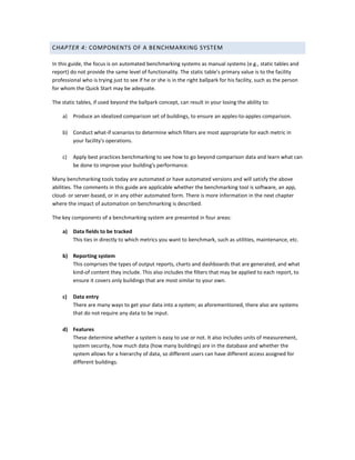 CHAPTER 4: COMPONENTS OF A BENCHMARKING SYSTEM
In this guide, the focus is on automated benchmarking systems as manual systems (e.g., static tables and
report) do not provide the same level of functionality. The static table's primary value is to the facility
professional who is trying just to see if he or she is in the right ballpark for his facility, such as the person
for whom the Quick Start may be adequate.
The static tables, if used beyond the ballpark concept, can result in your losing the ability to:
a)

Produce an idealized comparison set of buildings, to ensure an apples-to-apples comparison.

b) Conduct what-if scenarios to determine which filters are most appropriate for each metric in
your facility's operations.
c)

Apply best practices benchmarking to see how to go beyond comparison data and learn what can
be done to improve your building's performance.

Many benchmarking tools today are automated or have automated versions and will satisfy the above
abilities. The comments in this guide are applicable whether the benchmarking tool is software, an app,
cloud- or server-based, or in any other automated form. There is more information in the next chapter
where the impact of automation on benchmarking is described.
The key components of a benchmarking system are presented in four areas:
a)

Data fields to be tracked
This ties in directly to which metrics you want to benchmark, such as utilities, maintenance, etc.

b) Reporting system
This comprises the types of output reports, charts and dashboards that are generated, and what
kind-of content they include. This also includes the filters that may be applied to each report, to
ensure it covers only buildings that are most similar to your own.
c)

Data entry
There are many ways to get your data into a system; as aforementioned, there also are systems
that do not require any data to be input.

d) Features
These determine whether a system is easy to use or not. It also includes units of measurement,
system security, how much data (how many buildings) are in the database and whether the
system allows for a hierarchy of data, so different users can have different access assigned for
different buildings.

 