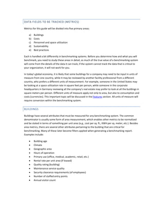 DATA FIELDS TO BE TRACKED (METRICS)
Metrics for this guide will be divided into five primary areas:
a)
b)
c)
d)
e)

Buildings
Costs
Personnel and space utilization
Sustainability
Best practices

Each is handled a bit differently in benchmarking systems. Before you determine how and what you will
benchmark, you need to study these areas in detail, as much of the true value of a benchmarking system
will come from the details of the data it can track; if the system cannot track the data that is critical to
your organization, it will not work for you.
In today's global economy, it is likely that some buildings for a company may need to be input in units of
measure from one country, while it may be reviewed by another facility professional from a different
country, who prefers a different units of measurement. For example, someone in the United States may
be looking at a space utilization rate in square feet per person, while someone in the corporate
headquarters in Germany reviewing all the company's real estate may prefer to look at all the buildings in
square meters per person. Different units of measure apply not only to area, but also to consumption and
costs (currencies). This important topic will be discussed in the Features section. All units of measure will
require conversion within the benchmarking system.

BUILDINGS
Buildings have several attributes that must be measured for any benchmarking system. The common
denominator is usually some form of area measurement, which enables other metrics to be normalized
and be stated in terms of something per unit area (e.g., cost per sq. ft., KWH per sq. meter, etc.). Besides
area metrics, there are several other attributes pertaining to the building that are critical for
benchmarking. Many of these later become filters applied when generating a benchmarking report.
Examples include:
•
•
•
•
•
•
•
•
•
•
•

Building age
Climate
Geographic area
Hours of operation
Primary use (office, medical, academic, retail, etc.)
Rental rate per unit area (if leased)
Quality rating (building)
Maintenance service quality
Security clearance requirements (of employees)
Number of staffed entry points
Annual visitor count

 