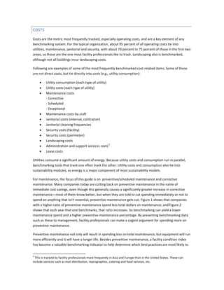COSTS
Costs are the metric most frequently tracked, especially operating costs, and are a key element of any
benchmarking system. For the typical organization, about 95 percent of all operating costs tie into
utilities, maintenance, janitorial and security, with about 70 percent to 75 percent of those in the first two
areas, so those are the one most facility professionals like to track. Landscaping also is benchmarked,
although not all buildings incur landscaping costs.
Following are examples of some of the most frequently benchmarked cost-related items. Some of these
are not direct costs, but tie directly into costs (e.g., utility consumption):
•
•
•

•
•
•
•
•
•
•
•

Utility consumption (each type of utility)
Utility costs (each type of utility)
Maintenance costs
- Corrective
- Scheduled
- Exceptional
Maintenance costs by craft
Janitorial costs (internal, contractor)
Janitorial cleaning frequencies
Security costs (facility)
Security costs (perimeter)
Landscaping costs
3
Administration and support services costs
Lease costs

Utilities consume a significant amount of energy. Because utility costs and consumption run in parallel,
benchmarking tools that track one often track the other. Utility costs and consumption also tie into
sustainability modules, as energy is a major component of most sustainability models.
For maintenance, the focus of this guide is on preventive/scheduled maintenance and corrective
maintenance. Many companies today are cutting back on preventive maintenance in the name of
immediate cost savings, even though this generally causes a significantly greater increase in corrective
maintenance—most of them know better, but when they are told to cut spending immediately or not to
spend on anything that isn't essential, preventive maintenance gets cut. Figure 1 shows that companies
with a higher ratio of preventive maintenance spend less total dollars on maintenance; and Figure 2
shows that each year that one benchmarks, that ratio increases. So benchmarking can yield a lower
maintenance spend and a higher preventive maintenance percentage. By presenting benchmarking data
such as these to management, facility professionals can make a cogent argument for spending more on
preventive maintenance.
Preventive maintenance not only will result in spending less on total maintenance, but equipment will run
more efficiently and it will have a longer life. Besides preventive maintenance, a facility condition index
has become a valuable benchmarking indicator to help determine which best practices are most likely to
3

This is tracked by facility professionals more frequently in Asia and Europe than in the United States. These can
include services such as mail distribution, reprographics, catering and food services, etc.

 