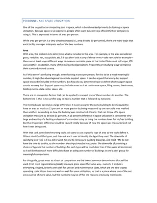 PERSONNEL AND SPACE UTILIZATION
One of the largest factors impacting cost is space, which is benchmarked primarily by looking at space
utilization. Because space is so expensive, people often want data on how efficiently their company is
using it. This is expressed in terms of area per person.
While area per person is a very simple concept (i.e., area divided by personnel), there are many ways that
each facility manager interprets each of the two numbers.
Area
With area, the problem is to determine what is included in the area. For example, is the area considered
gross, rentable, net, occupiable, etc.? If you then look at any of these terms—take rentable for example—
there are at least seven different ways to measure rentable space in the United States and in Europe, IPD
uses another. In addition, many of the standards organizations frequently are studying ways to improve
their standard related to area.
As if this weren't confusing enough, when looking at area per person, for this to be a most meaningful
number, it might be advantageous to exclude support space. It can be argued that every-day support
space should be included in the numbers, but how do you determine how to define which support space
counts as every day. Support space may include areas such as conference space, filing rooms, break areas,
bidding rooms, data center space, etc.
There are no conversion factors that can be applied to convert one of these numbers to another. The
bottom line is that is no surefire way to have a number that is followed by everyone.
The method used can make a large difference. It is very easy for the same building to be measured to
have an area as much as 15 percent or more greater by being measured by one rentable area method
than another, depending on how the building was constructed. Clearly, that can throw off a space
utilization measure by at least 15 percent. A 15 percent difference in space utilization is considered very
large and worthy of a facility professional's attention to try to bring the number down for his/her building.
But that 15 percent difference could be caused totally because of how the space was measured and not
how it was being used.
With that said, some benchmarking tools ask users to use a specific type of area as the tools define it.
Others identify all the types, and then ask each user to identify the type they used. The downside of
specifying one type is it is a lot of work for one to remeasure building drawings, and most FMs do not
have the time to do this, so the numbers they input may be inaccurate. The downside of providing a
choice of types is the number of buildings for each type will be much less than if they were all combined,
so it will be that much more difficult to have an adequate number of buildings in one's peer group for
meaningful comparisons.
For this guide, gross areas as a basis of comparison are the lowest common denominator that will be
used. First, most organizations globally measure gross space the same way—namely, it includes
everything. Second, it works very well for utilities and maintenance costs, which are the two largest
operating costs. Gross does not work as well for space utilization, so that is a place where one of the net
areas can be of more value, but the numbers may be off for the reasons previously mentioned.

 