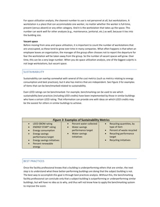 For space utilization analysis, the cleanest number to use is not personnel at all, but workstations. A
workstation is a place that can accommodate one worker, no matter whether the worker is full-time,
present (versus absent) or any other category. And it is the workstation that takes up the space. This
number can work well for other analyzes (e.g., maintenance, janitorial, etc.) as well, because it ties into
the building size.
Vacant space
Before moving from area and space utilization, it is important to count the number of workstations that
are unoccupied, as these tend to grow over time in many companies. What often happens is that when an
employee leaves an organization, the manager of the group often chooses not to report the departure for
fear the workstation will be taken away from the group. So the number of vacant spaces will grow. Over
time, this can be a very large number. When you do space utilization analysis, one of the biggest culprits is
not large workstations, but vacant space.

SUSTAINABILITY
Sustainability can overlap somewhat with several of the cost metrics (such as metrics relating to energy
consumption and best practices), but it also has metrics that are independent. See Figure 3 for examples
of items that can be benchmarked related to sustainability.
Even LEED ratings can be benchmarked. For example, benchmarking can be used to see which
sustainability best practices (including LEED credits) have been implemented by those in similar buildings
who have a certain LEED rating. That information can provide one with ideas on which LEED credits may
be the easiest for others in similar buildings to achieve.

Figure 3: Examples of Sustainability Metrics
•
•
•
•
•
•

LEED EBOM rating
ENERGY STAR® rating
Energy consumption
Energy savings
performance target
Energy savings initiatives
Percent renewable
energy

•
•
•

Percent water collected
Water savings
performance target
Water savings
initiatives

•
•
•
•

Recycling quantities, by
type of item
Percent of waste recycled
Recycling performance
target
Recycling initiatives

BEST PRACTICES
Once the facility professional knows that a building is underperforming others that are similar, the next
step is to understand what these better-performing buildings are doing that the subject building is not.
The best way to accomplish this goal is through best practices analysis. Without this, the benchmarking
facility professional can conclude only that a subject building is outperforming or underperforming similar
buildings, but will have no idea as to why, and thus will not know how to apply the benchmarking system
to improve the score.

 